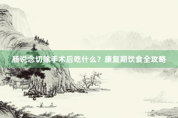 肠说念切除手术后吃什么？康复期饮食全攻略